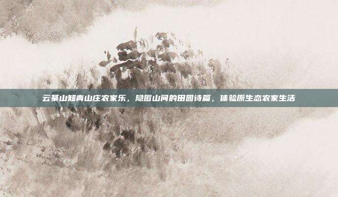云篆山知青山庄农家乐，隐匿山间的田园诗篇，体验原生态农家生活