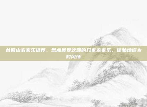 台回山农家乐推荐，盘点最受欢迎的几家农家乐，体验地道乡村风情
