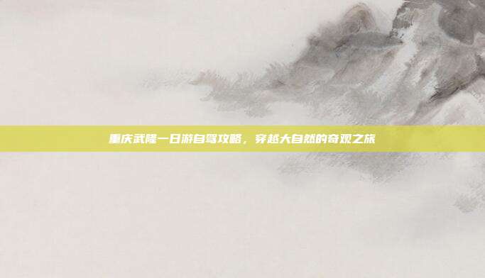 重庆武隆一日游自驾攻略，穿越大自然的奇观之旅