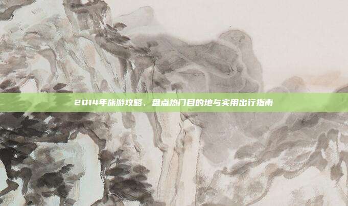 2014年旅游攻略,盘点热门目的地与实用出行指南