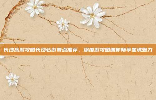 长沙旅游攻略长沙必游景点推荐,深度游攻略助你畅享星城魅力