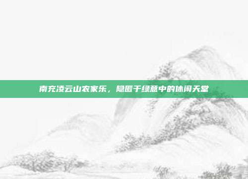 南充凌云山农家乐，隐匿于绿意中的休闲天堂