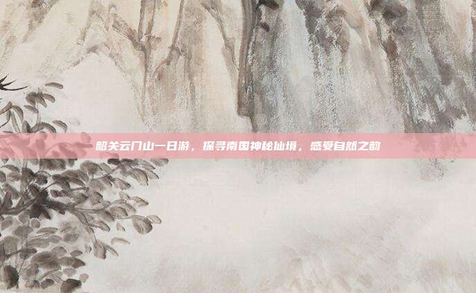 韶关云门山一日游，探寻南国神秘仙境，感受自然之韵