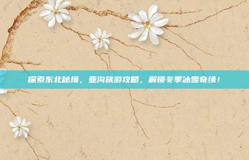 探索东北秘境，亚沟旅游攻略，解锁冬季冰雪奇缘！