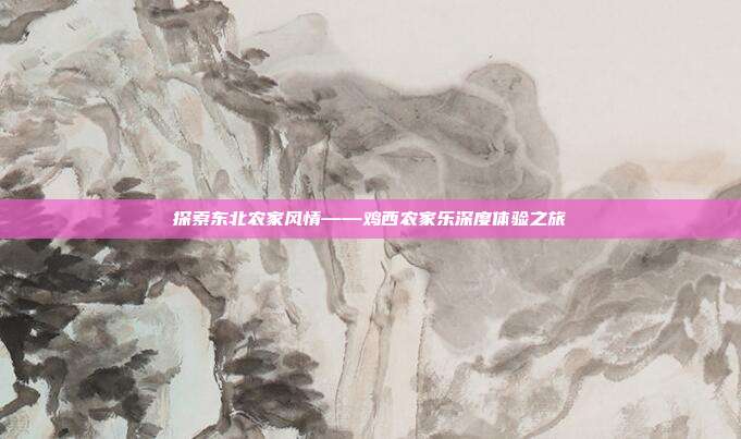 探索东北农家风情——鸡西农家乐深度体验之旅