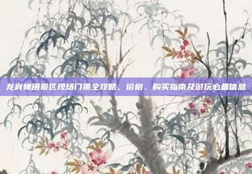 龙脊梯田景区现场门票全攻略，价格、购买指南及游玩必备信息