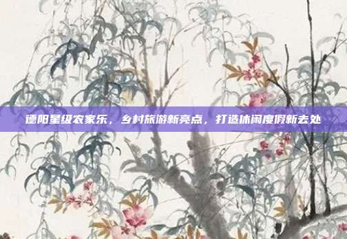 德阳星级农家乐，乡村旅游新亮点，打造休闲度假新去处