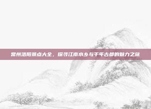 常州洛阳景点大全，探寻江南水乡与千年古都的魅力之旅