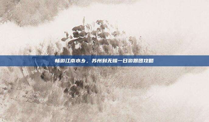 畅游江南水乡，苏州到无锡一日游跟团攻略