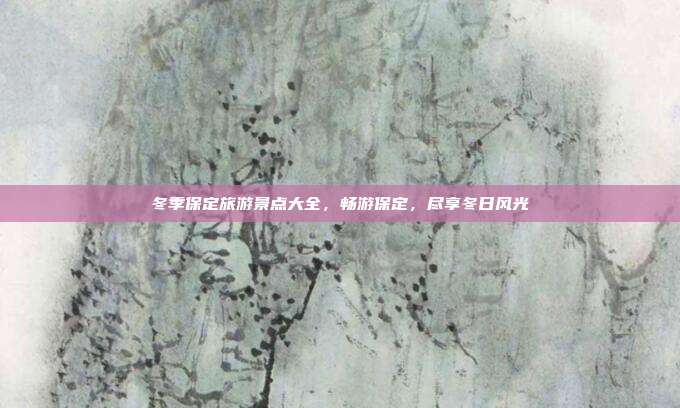 冬季保定旅游景点大全，畅游保定，尽享冬日风光