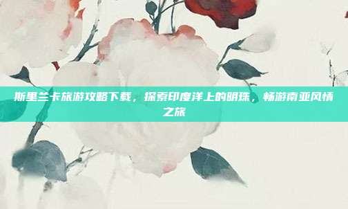 斯里兰卡旅游攻略下载，探索印度洋上的明珠，畅游南亚风情之旅