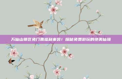 万仙山景区免门票福利来袭！探秘免费游玩的绝美仙境