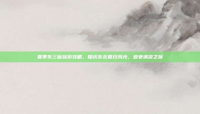 夏季东三省旅游攻略，探访东北夏日风光，感受清凉之旅