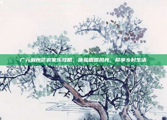 广元利州区农家乐攻略，体验田园风光，尽享乡村生活