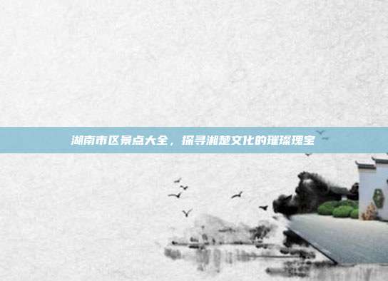 湖南市区景点大全，探寻湘楚文化的璀璨瑰宝
