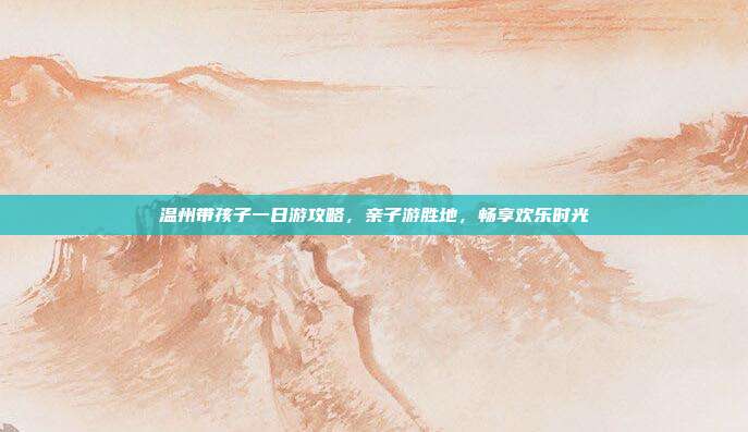 温州带孩子一日游攻略，亲子游胜地，畅享欢乐时光