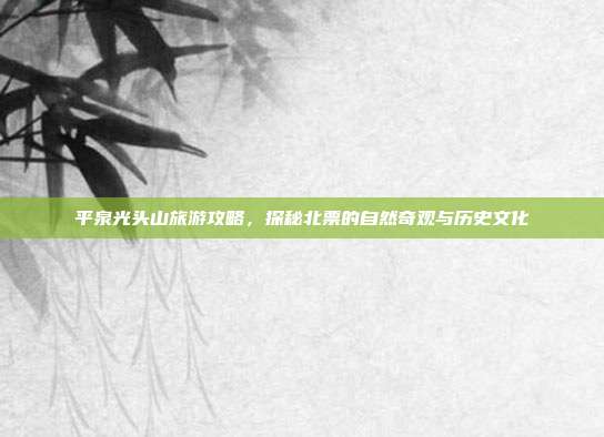平泉光头山旅游攻略，探秘北票的自然奇观与历史文化