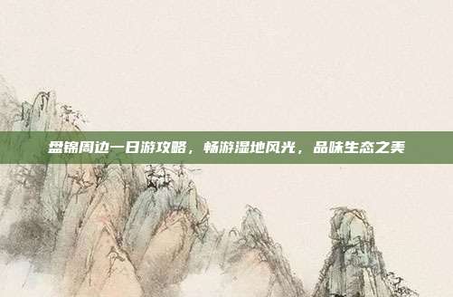 盘锦周边一日游攻略，畅游湿地风光，品味生态之美