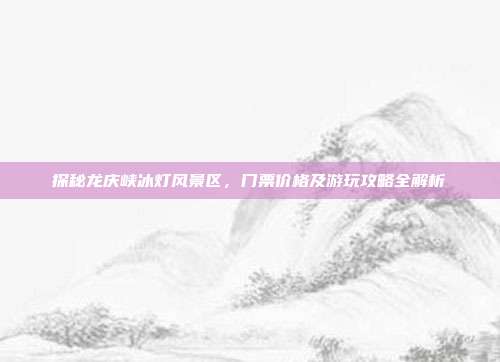 探秘龙庆峡冰灯风景区，门票价格及游玩攻略全解析