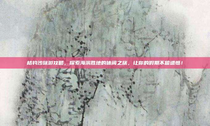 桔钓沙旅游攻略，探索海滨胜地的休闲之旅，让你的假期不留遗憾！
