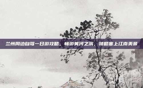 兰州周边自驾一日游攻略，畅游黄河之滨，领略塞上江南美景
