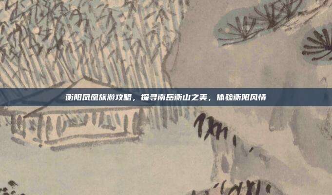 衡阳凤凰旅游攻略，探寻南岳衡山之美，体验衡阳风情