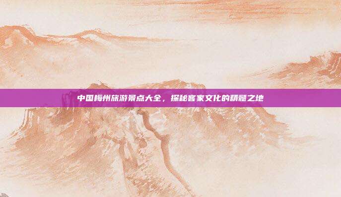 中国梅州旅游景点大全，探秘客家文化的精髓之地