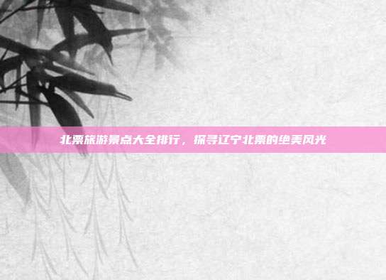 北票旅游景点大全排行，探寻辽宁北票的绝美风光