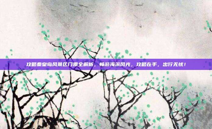 攻略秦皇岛风景区门票全解析，畅游海滨风光，攻略在手，出行无忧！
