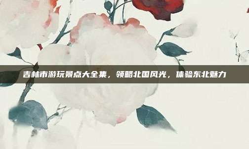 吉林市游玩景点大全集，领略北国风光，体验东北魅力