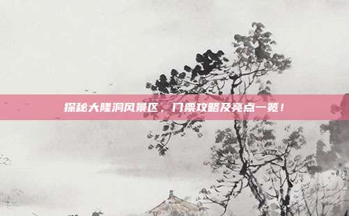 探秘大隆洞风景区，门票攻略及亮点一览！