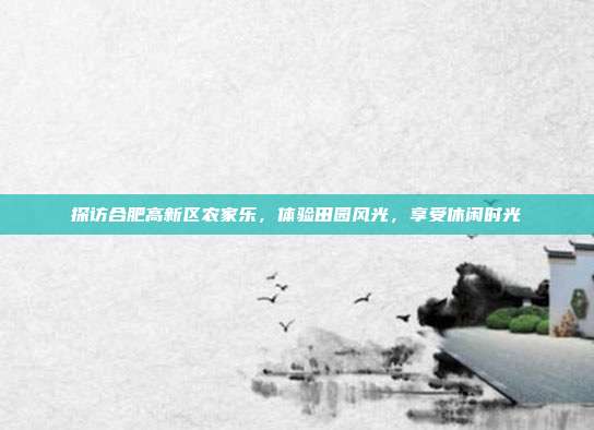 探访合肥高新区农家乐，体验田园风光，享受休闲时光