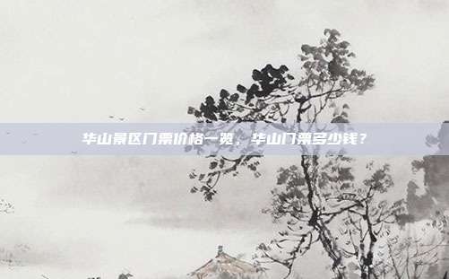 华山景区门票价格一览，华山门票多少钱？