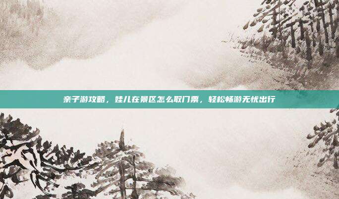 亲子游攻略，娃儿在景区怎么取门票，轻松畅游无忧出行