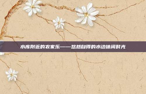 水库附近的农家乐——悠然自得的水边休闲时光