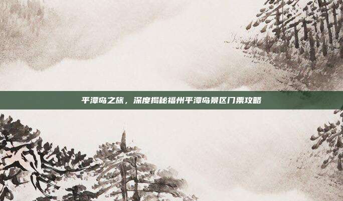 平潭岛之旅，深度揭秘福州平潭岛景区门票攻略