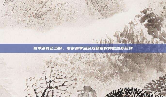 春季踏青正当时，南京春季旅游攻略带你领略古都新颜
