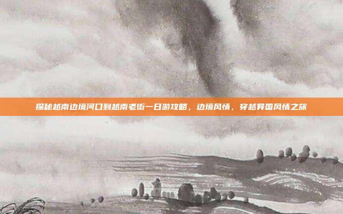 探秘越南边境河口到越南老街一日游攻略，边境风情，穿越异国风情之旅