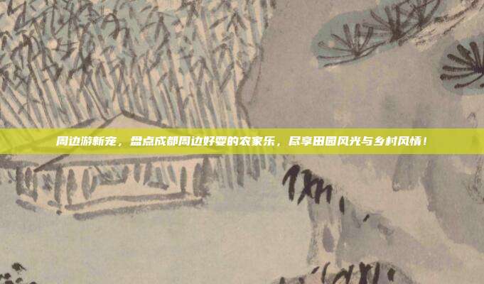 周边游新宠，盘点成都周边好耍的农家乐，尽享田园风光与乡村风情！