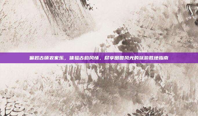 偏岩古镇农家乐，体验古韵风情，尽享田园风光的旅游胜地指南