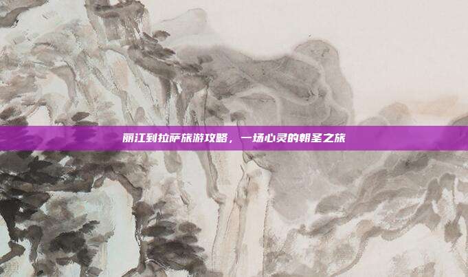 丽江到拉萨旅游攻略，一场心灵的朝圣之旅