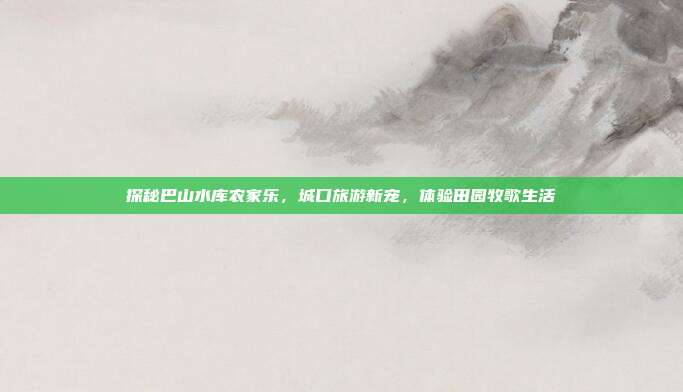 探秘巴山水库农家乐，城口旅游新宠，体验田园牧歌生活