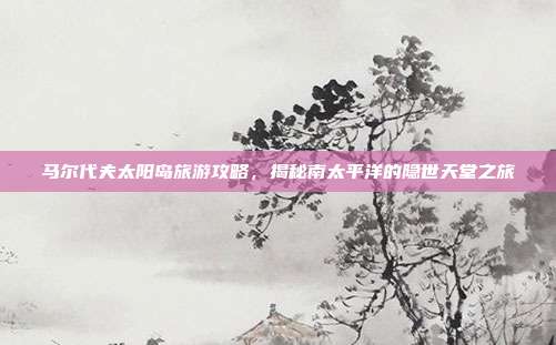 马尔代夫太阳岛旅游攻略，揭秘南太平洋的隐世天堂之旅