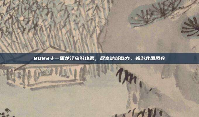 2023十一黑龙江旅游攻略，尽享冰城魅力，畅游北国风光