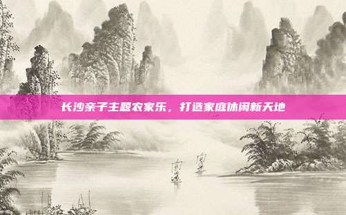 长沙亲子主题农家乐，打造家庭休闲新天地