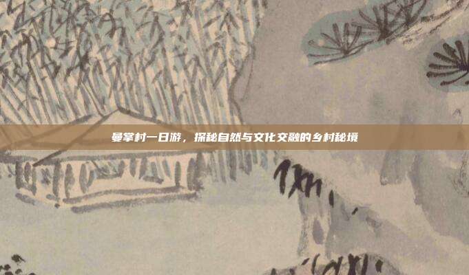 曼掌村一日游，探秘自然与文化交融的乡村秘境