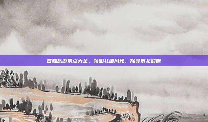 吉林旅游景点大全，领略北国风光，探寻东北韵味