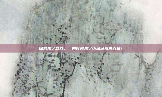 探索集宁魅力，一网打尽集宁市旅游景点大全！