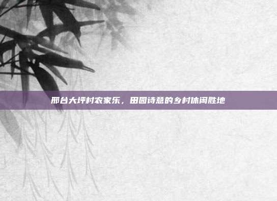 邢台大坪村农家乐，田园诗意的乡村休闲胜地