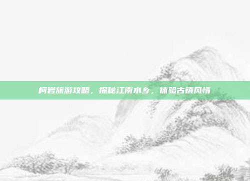 柯岩旅游攻略，探秘江南水乡，体验古镇风情